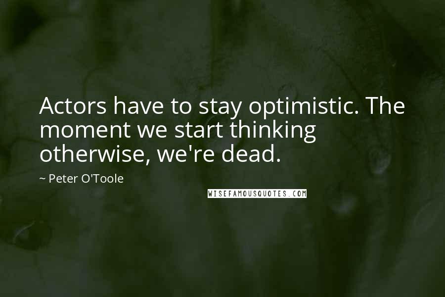Peter O'Toole Quotes: Actors have to stay optimistic. The moment we start thinking otherwise, we're dead.