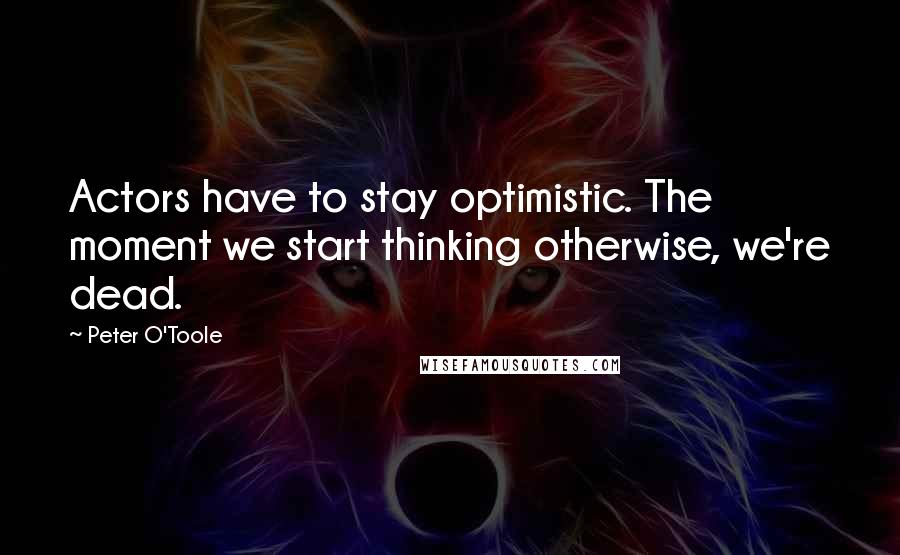 Peter O'Toole Quotes: Actors have to stay optimistic. The moment we start thinking otherwise, we're dead.