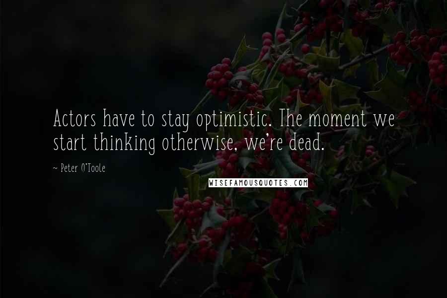 Peter O'Toole Quotes: Actors have to stay optimistic. The moment we start thinking otherwise, we're dead.