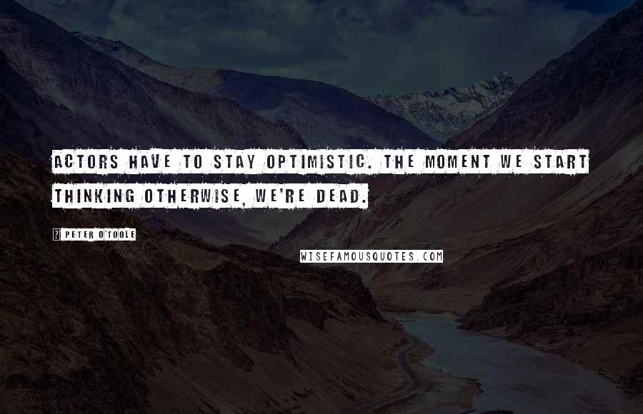 Peter O'Toole Quotes: Actors have to stay optimistic. The moment we start thinking otherwise, we're dead.