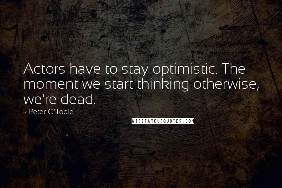 Peter O'Toole Quotes: Actors have to stay optimistic. The moment we start thinking otherwise, we're dead.