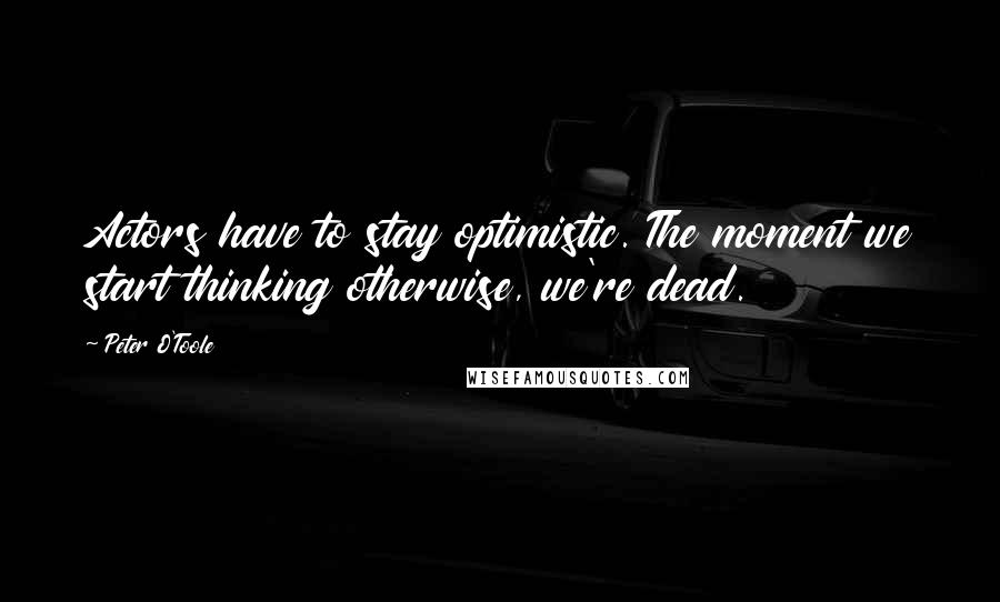 Peter O'Toole Quotes: Actors have to stay optimistic. The moment we start thinking otherwise, we're dead.