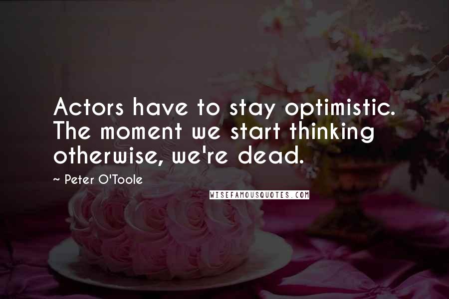 Peter O'Toole Quotes: Actors have to stay optimistic. The moment we start thinking otherwise, we're dead.