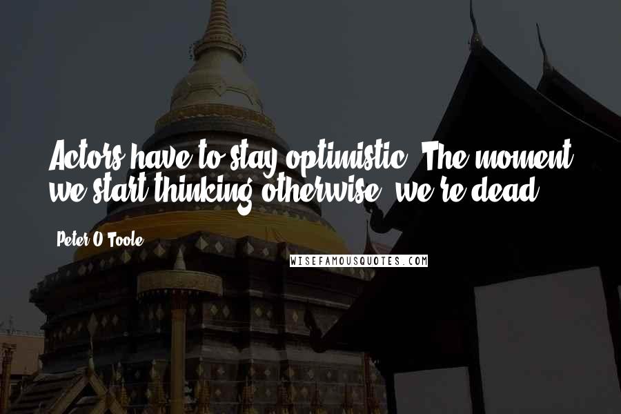 Peter O'Toole Quotes: Actors have to stay optimistic. The moment we start thinking otherwise, we're dead.