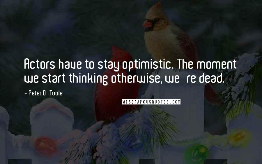 Peter O'Toole Quotes: Actors have to stay optimistic. The moment we start thinking otherwise, we're dead.