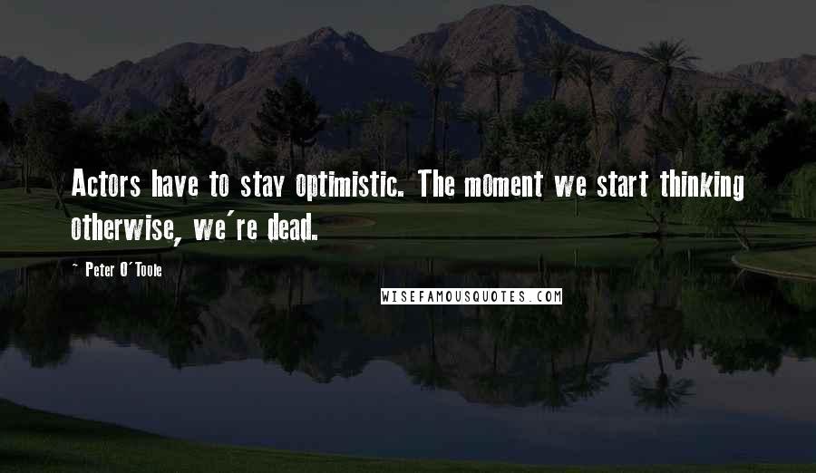 Peter O'Toole Quotes: Actors have to stay optimistic. The moment we start thinking otherwise, we're dead.