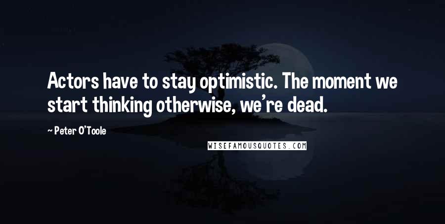 Peter O'Toole Quotes: Actors have to stay optimistic. The moment we start thinking otherwise, we're dead.