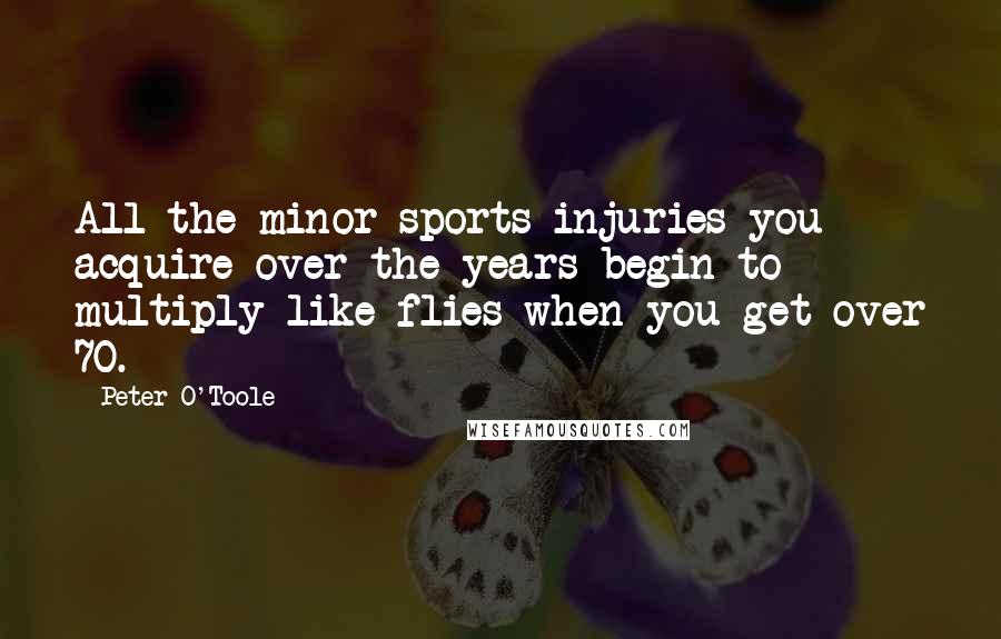 Peter O'Toole Quotes: All the minor sports injuries you acquire over the years begin to multiply like flies when you get over 70.