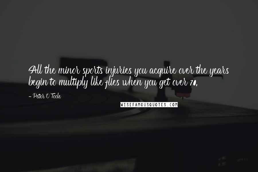 Peter O'Toole Quotes: All the minor sports injuries you acquire over the years begin to multiply like flies when you get over 70.