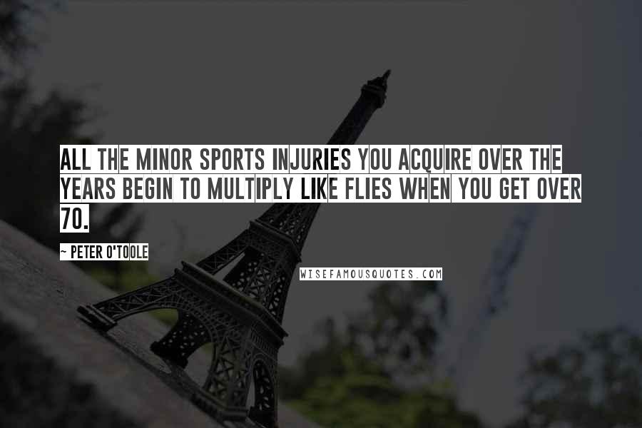 Peter O'Toole Quotes: All the minor sports injuries you acquire over the years begin to multiply like flies when you get over 70.