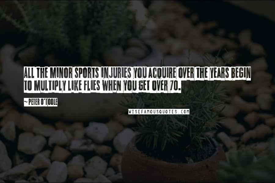Peter O'Toole Quotes: All the minor sports injuries you acquire over the years begin to multiply like flies when you get over 70.