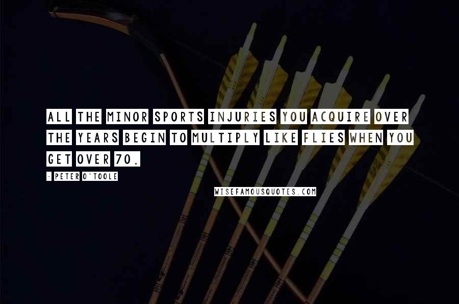 Peter O'Toole Quotes: All the minor sports injuries you acquire over the years begin to multiply like flies when you get over 70.