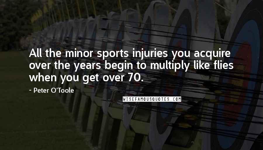 Peter O'Toole Quotes: All the minor sports injuries you acquire over the years begin to multiply like flies when you get over 70.