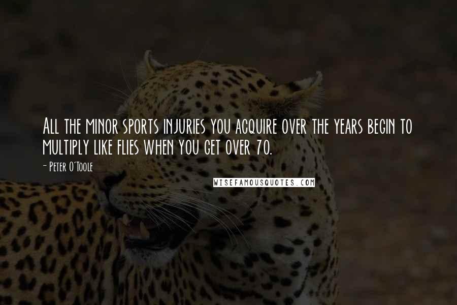 Peter O'Toole Quotes: All the minor sports injuries you acquire over the years begin to multiply like flies when you get over 70.