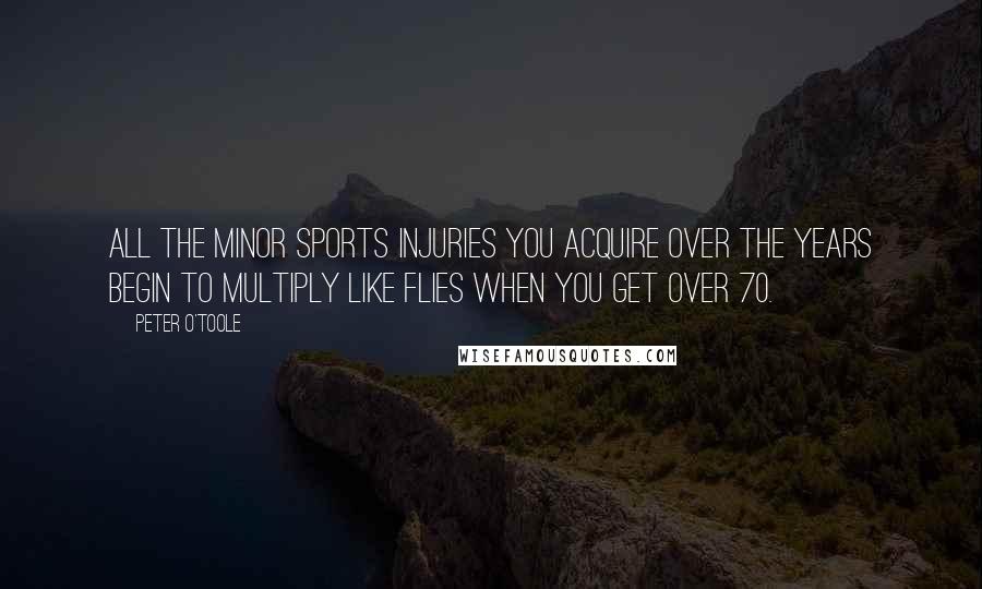 Peter O'Toole Quotes: All the minor sports injuries you acquire over the years begin to multiply like flies when you get over 70.