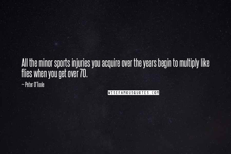 Peter O'Toole Quotes: All the minor sports injuries you acquire over the years begin to multiply like flies when you get over 70.