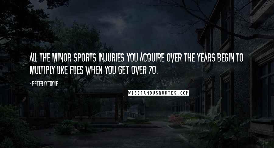 Peter O'Toole Quotes: All the minor sports injuries you acquire over the years begin to multiply like flies when you get over 70.