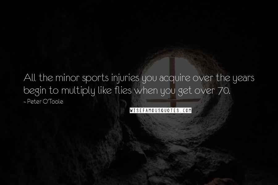 Peter O'Toole Quotes: All the minor sports injuries you acquire over the years begin to multiply like flies when you get over 70.