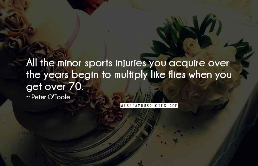 Peter O'Toole Quotes: All the minor sports injuries you acquire over the years begin to multiply like flies when you get over 70.
