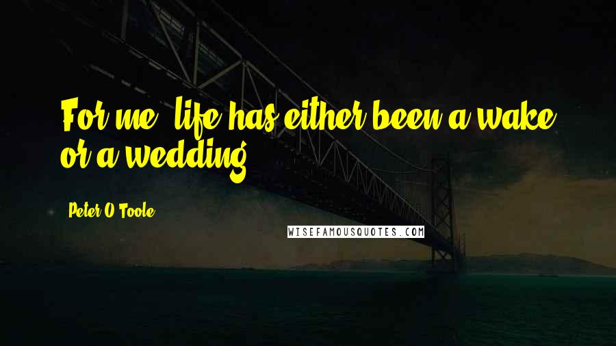 Peter O'Toole Quotes: For me, life has either been a wake or a wedding.