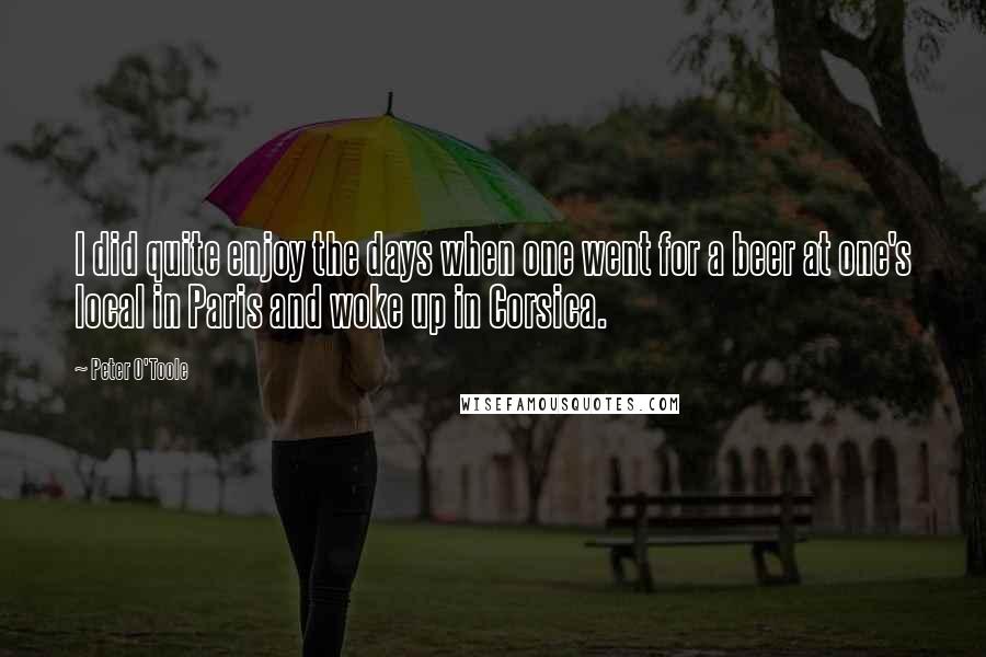 Peter O'Toole Quotes: I did quite enjoy the days when one went for a beer at one's local in Paris and woke up in Corsica.