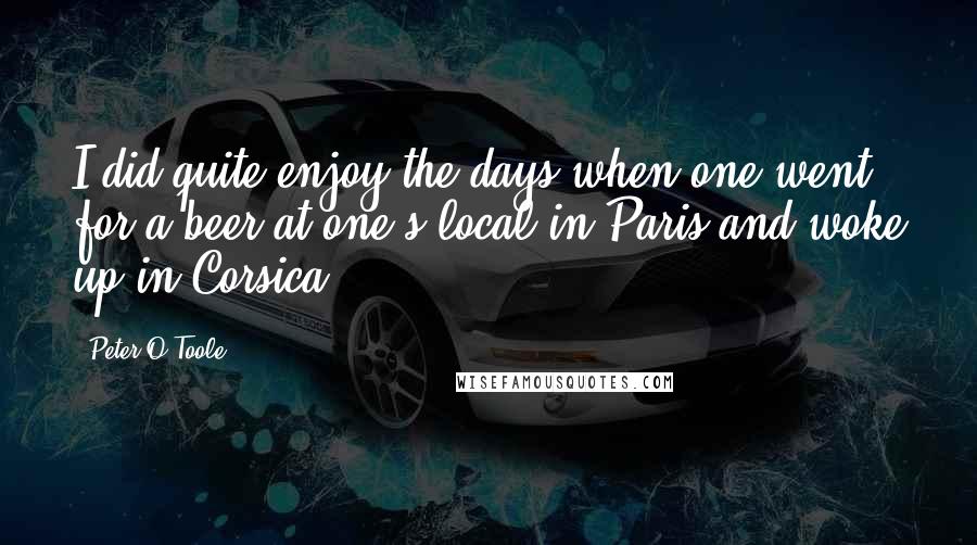 Peter O'Toole Quotes: I did quite enjoy the days when one went for a beer at one's local in Paris and woke up in Corsica.