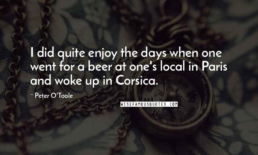 Peter O'Toole Quotes: I did quite enjoy the days when one went for a beer at one's local in Paris and woke up in Corsica.