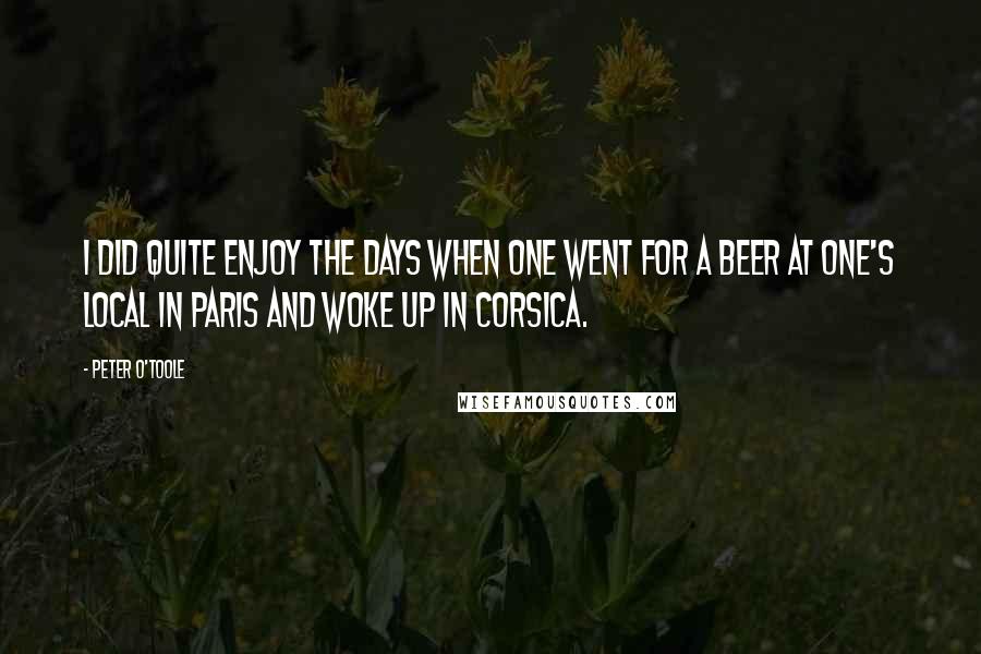 Peter O'Toole Quotes: I did quite enjoy the days when one went for a beer at one's local in Paris and woke up in Corsica.