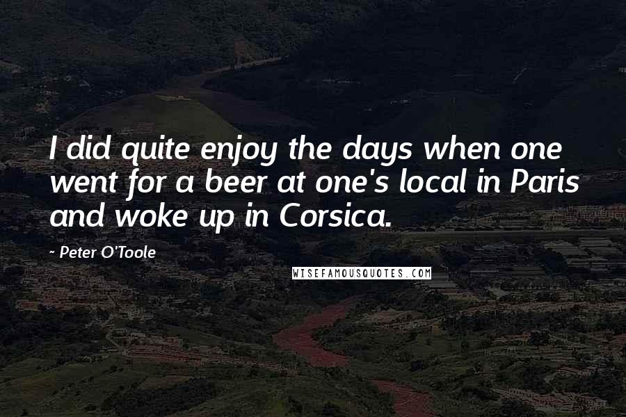 Peter O'Toole Quotes: I did quite enjoy the days when one went for a beer at one's local in Paris and woke up in Corsica.