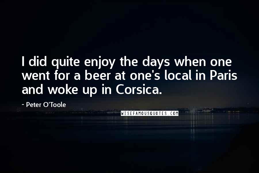 Peter O'Toole Quotes: I did quite enjoy the days when one went for a beer at one's local in Paris and woke up in Corsica.