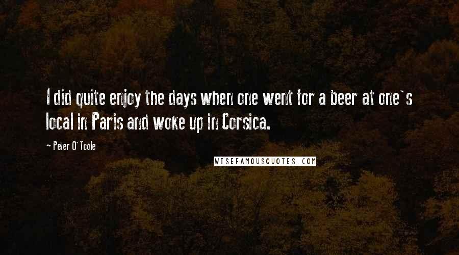 Peter O'Toole Quotes: I did quite enjoy the days when one went for a beer at one's local in Paris and woke up in Corsica.