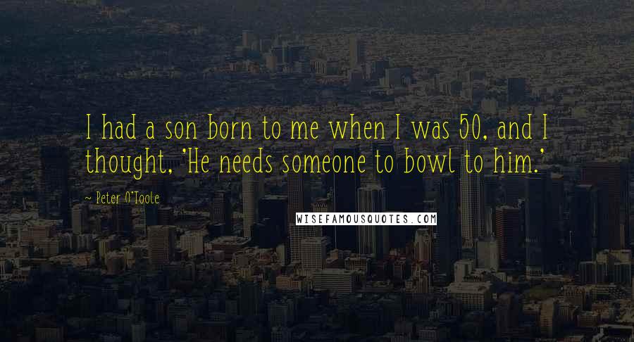 Peter O'Toole Quotes: I had a son born to me when I was 50, and I thought, 'He needs someone to bowl to him.'