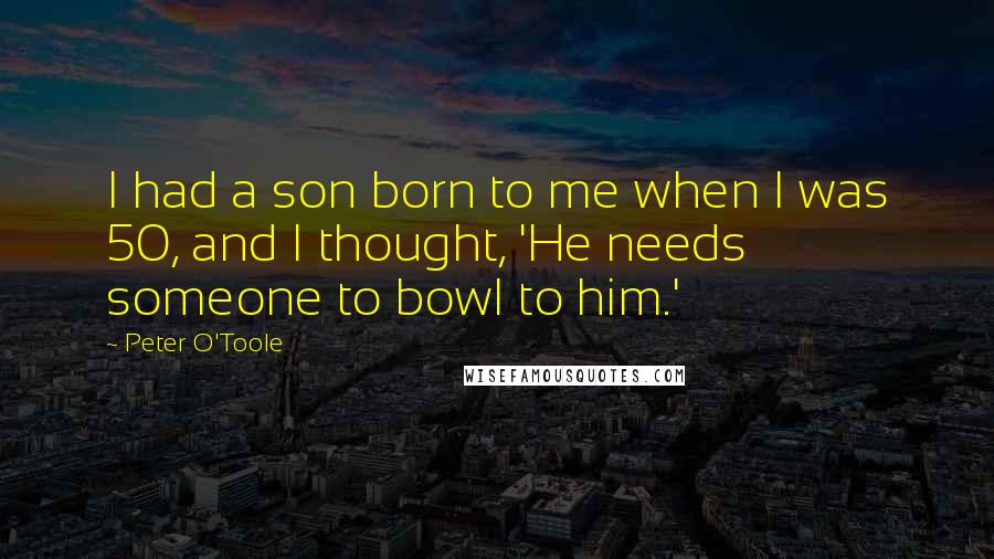 Peter O'Toole Quotes: I had a son born to me when I was 50, and I thought, 'He needs someone to bowl to him.'