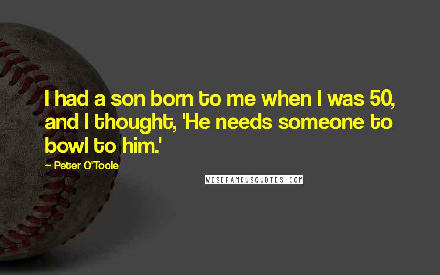 Peter O'Toole Quotes: I had a son born to me when I was 50, and I thought, 'He needs someone to bowl to him.'