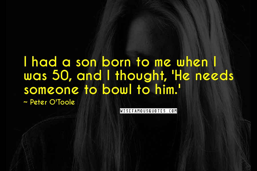 Peter O'Toole Quotes: I had a son born to me when I was 50, and I thought, 'He needs someone to bowl to him.'