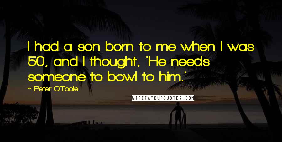 Peter O'Toole Quotes: I had a son born to me when I was 50, and I thought, 'He needs someone to bowl to him.'