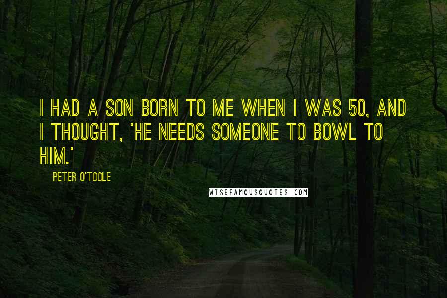 Peter O'Toole Quotes: I had a son born to me when I was 50, and I thought, 'He needs someone to bowl to him.'
