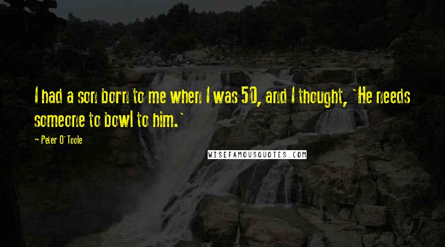 Peter O'Toole Quotes: I had a son born to me when I was 50, and I thought, 'He needs someone to bowl to him.'