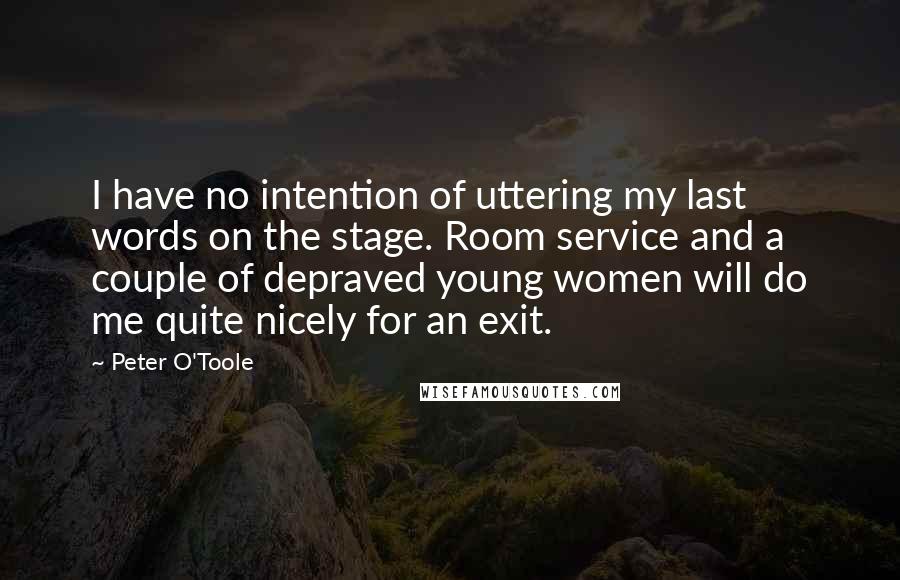 Peter O'Toole Quotes: I have no intention of uttering my last words on the stage. Room service and a couple of depraved young women will do me quite nicely for an exit.