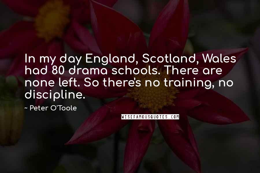Peter O'Toole Quotes: In my day England, Scotland, Wales had 80 drama schools. There are none left. So there's no training, no discipline.