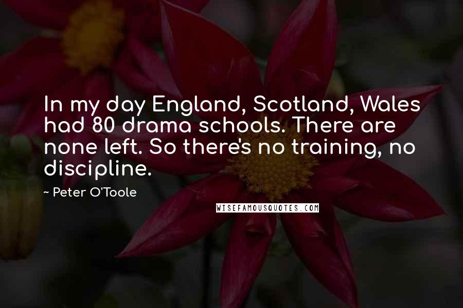 Peter O'Toole Quotes: In my day England, Scotland, Wales had 80 drama schools. There are none left. So there's no training, no discipline.