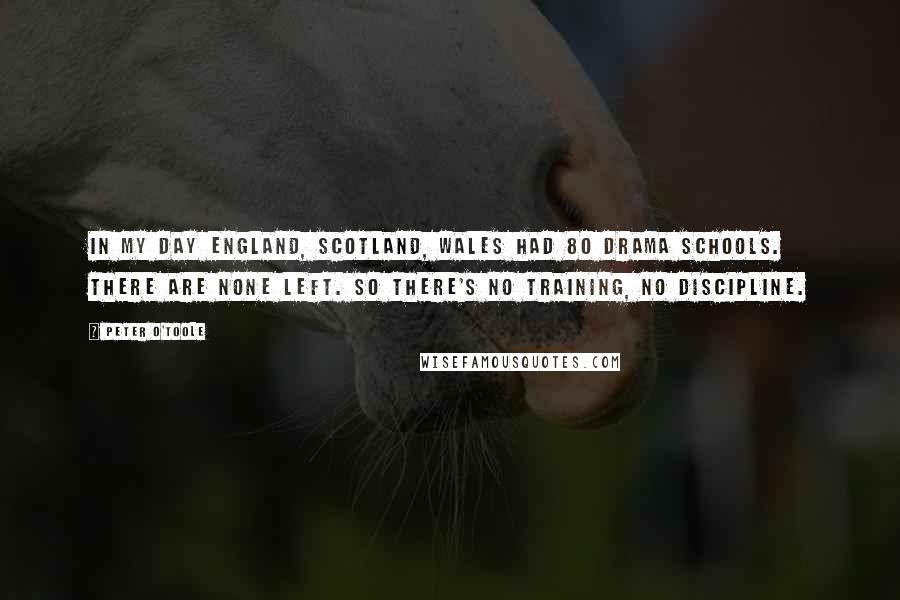 Peter O'Toole Quotes: In my day England, Scotland, Wales had 80 drama schools. There are none left. So there's no training, no discipline.