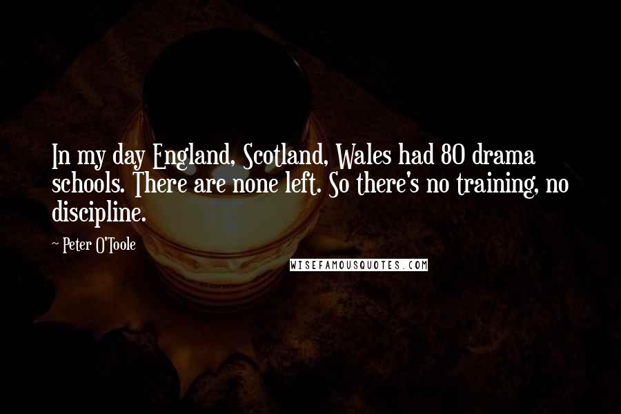 Peter O'Toole Quotes: In my day England, Scotland, Wales had 80 drama schools. There are none left. So there's no training, no discipline.