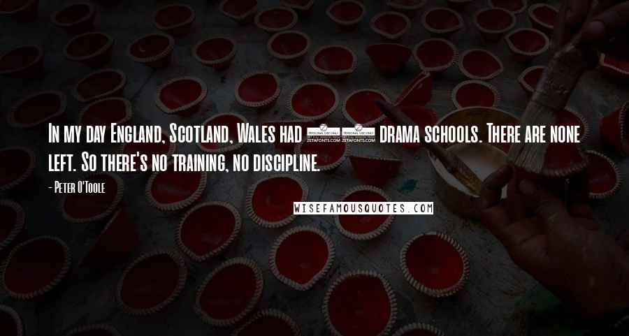 Peter O'Toole Quotes: In my day England, Scotland, Wales had 80 drama schools. There are none left. So there's no training, no discipline.