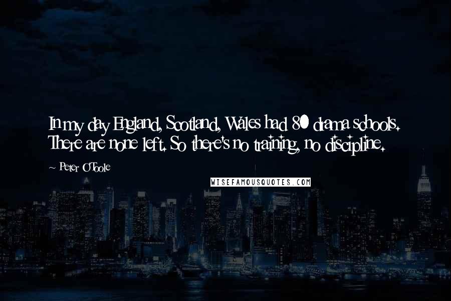 Peter O'Toole Quotes: In my day England, Scotland, Wales had 80 drama schools. There are none left. So there's no training, no discipline.