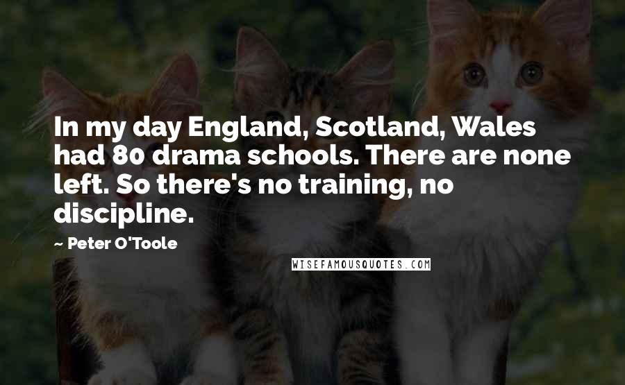 Peter O'Toole Quotes: In my day England, Scotland, Wales had 80 drama schools. There are none left. So there's no training, no discipline.