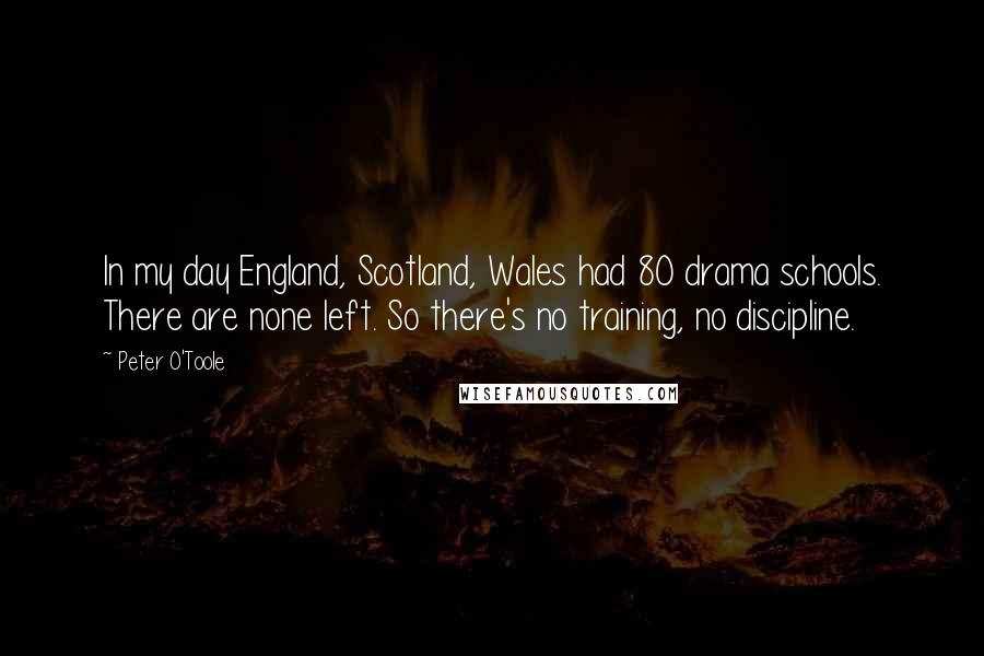 Peter O'Toole Quotes: In my day England, Scotland, Wales had 80 drama schools. There are none left. So there's no training, no discipline.