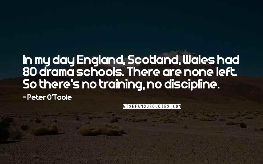 Peter O'Toole Quotes: In my day England, Scotland, Wales had 80 drama schools. There are none left. So there's no training, no discipline.