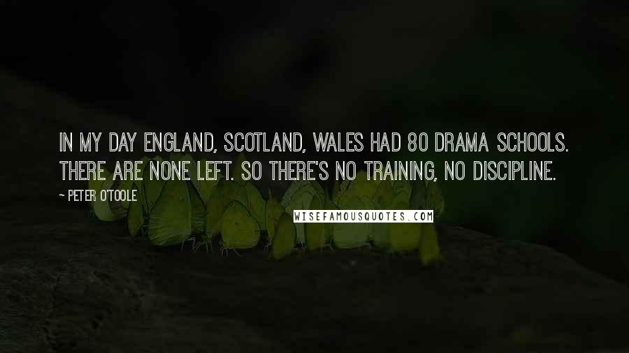 Peter O'Toole Quotes: In my day England, Scotland, Wales had 80 drama schools. There are none left. So there's no training, no discipline.