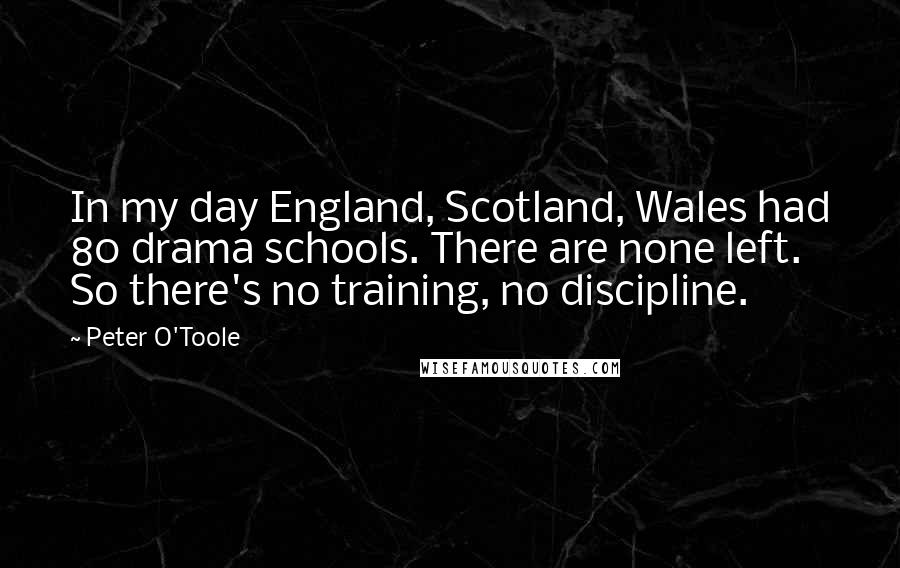 Peter O'Toole Quotes: In my day England, Scotland, Wales had 80 drama schools. There are none left. So there's no training, no discipline.